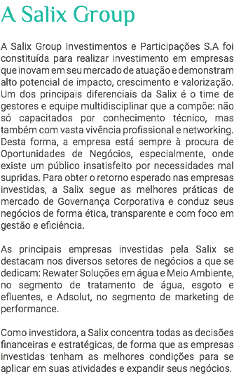 A Salix Group A Salix Group Investimentos e Participações S.A foi constituída para realizar investimento em empresas que inovam em seu mercado de atuação e demonstram alto potencial de impacto, crescimento e valorização. Um dos principais diferenciais da Salix é o time de gestores e equipe multidisciplinar que a compõe: não só capacitados por conhecimento técnico, mas também com vasta vivência profissional e networking. Desta forma, a empresa está sempre à procura de Oportunidades de Negócios, especialmente, onde existe um público insatisfeito por necessidades mal supridas. Para obter o retorno esperado nas empresas investidas, a Salix segue as melhores práticas de mercado de Governança Corporativa e conduz seus negócios de forma ética, transparente e com foco em gestão e eficiência. As principais empresas investidas pela Salix se destacam nos diversos setores de negócios a que se dedicam: Rewater Soluções em água e Meio Ambiente, no segmento de tratamento de água, esgoto e efluentes, e Adsolut, no segmento de marketing de performance. Como investidora, a Salix concentra todas as decisões financeiras e estratégicas, de forma que as empresas investidas tenham as melhores condições para se aplicar em suas atividades e expandir seus negócios. 
