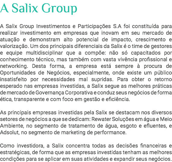 A Salix Group A Salix Group Investimentos e Participações S.A foi constituída para realizar investimento em empresas que inovam em seu mercado de atuação e demonstram alto potencial de impacto, crescimento e valorização. Um dos principais diferenciais da Salix é o time de gestores e equipe multidisciplinar que a compõe: não só capacitados por conhecimento técnico, mas também com vasta vivência profissional e networking. Desta forma, a empresa está sempre à procura de Oportunidades de Negócios, especialmente, onde existe um público insatisfeito por necessidades mal supridas. Para obter o retorno esperado nas empresas investidas, a Salix segue as melhores práticas de mercado de Governança Corporativa e conduz seus negócios de forma ética, transparente e com foco em gestão e eficiência. As principais empresas investidas pela Salix se destacam nos diversos setores de negócios a que se dedicam: Rewater Soluções em água e Meio Ambiente, no segmento de tratamento de água, esgoto e efluentes, e Adsolut, no segmento de marketing de performance. Como investidora, a Salix concentra todas as decisões financeiras e estratégicas, de forma que as empresas investidas tenham as melhores condições para se aplicar em suas atividades e expandir seus negócios. 